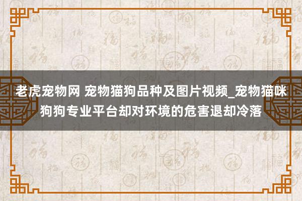 老虎宠物网 宠物猫狗品种及图片视频_宠物猫咪狗狗专业平台却对环境的危害退却冷落